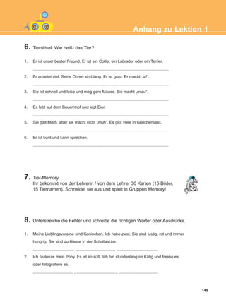 6. Tierrätsel: Wie heißt das Tier?
1. Er ist unser bester Freund. Er ist ein Collie, ein Labrador oder ein Terrier.
..........................................................................................................................
2. Er arbeitet viel. Seine Ohren sind lang. Er ist grau. Er macht „ia!“.
..........................................................................................................................
3. Sie ist schnell und leise und mag gern Mäuse. Sie macht „miau“.
..........................................................................................................................
4. Es lebt auf dem Bauernhof und legt Eier.
..........................................................................................................................
5. Sie gibt Milch, aber sie macht nicht „muh“. Es gibt viele in Griechenland.
..........................................................................................................................
6. Er ist bunt und kann sprechen.
..........................................................................................................................
7. Tier-Memory
Ihr bekommt von der Lehrerin / von dem Lehrer 30 Karten (15 Bilder,
15 Tiernamen). Schneidet sie aus und spielt in Gruppen Memory!
8. Unterstreiche die Fehler und schreibe die richtigen Wörter oder Ausdrücke.
1. Meine Lieblingsvereine sind Kaninchen. Ich habe zwei. Sie sind lustig, rot und immer
hungrig. Sie sind zu Hause in der Schultasche.
...................................., ..................................., .....................................
2. Ich faulenze mein Pony. Es ist so süß. Ich bin stundenlang im Käfig und fresse es
oder fotografiere es.
.................................... , ...................................., ...................................
149
Anhang zu Lektion 1
ΑB_ANH_ΑB_ANH.qxd 26/4/2016 6:32 μμ Page 149
 