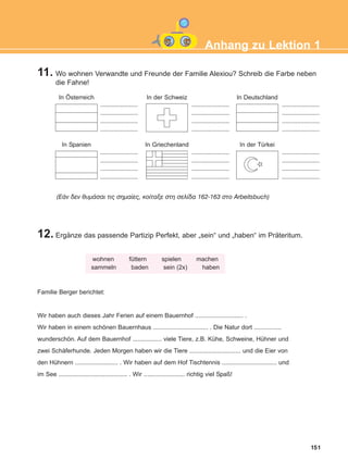 11. Wo wohnen Verwandte und Freunde der Familie Alexiou? Schreib die Farbe neben
die Fahne!
12. Ergänze das passende Partizip Perfekt, aber „sein“ und „haben“ im Präteritum.
151
Anhang zu Lektion 1
(ÅÜí äåí èõìÜóáé ôéò óçìáßåò, êïßôáîå óôç óåëßäá 162-163 óôï Arbeitsbuch)
wohnen füttern spielen machen
sammeln baden sein (2x) haben
Familie Berger berichtet:
Wir haben auch dieses Jahr Ferien auf einem Bauernhof ............................ .
Wir haben in einem schönen Bauernhaus ................................ . Die Natur dort ................
wunderschön. Auf dem Bauernhof ................. viele Tiere, z.B. Kühe, Schweine, Hühner und
zwei Schäferhunde. Jeden Morgen haben wir die Tiere .............................. und die Eier von
den Hühnern ......................... . Wir haben auf dem Hof Tischtennis ................................ und
im See ........................................ . Wir ........................ richtig viel Spaß!
In Österreich In der Schweiz In Deutschland
In Spanien In Griechenland In der Türkei
......................
......................
......................
......................
......................
......................
......................
......................
......................
......................
......................
......................
......................
......................
......................
......................
......................
......................
......................
......................
......................
......................
......................
......................
ΑB_ANH_ΑB_ANH.qxd 26/5/2016 4:24 μμ Page 151
 