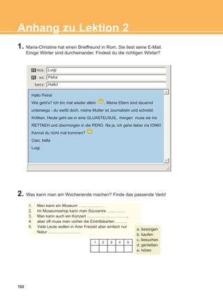 1. Maria-Christine hat einen Brieffreund in Rom. Sie liest seine E-Mail.
Einige Wörter sind durcheinander. Findest du die richtigen Wörter?
2. Was kann man am Wochenende machen? Finde das passende Verb!
152
Anhang zu Lektion 2
1. Man kann ein Museum …………….. .
2. Im Museumsshop kann man Souvenirs …...……..
3. Man kann auch ein Konzert ………………………….,
4. aber oft muss man vorher die Eintrittskarten ………
5. Viele Leute wollen in ihrer Freizeit aber einfach nur
Natur ………………….. .
a. besorgen
b. kaufen
c. besuchen
d. genießen
e. hören
1 2 3 4 5
Hallo Petra!
Wie geht's? Ich bin mal wieder allein . Meine Eltern sind dauernd
unterwegs - du weißt doch, meine Mutter ist Journalistin und schreibt
Kritiken. Heute geht sie in eine GLUASTELNUS, morgen muss sie ins
RETTAEH und übermorgen in die PERO. Na ja, ich gehe lieber ins IONK!
Kannst du nicht mal kommen?
Ciao, bella
Luigi
Luigi
Petra
Hallo!
ΑB_ANH_ΑB_ANH.qxd 26/4/2016 6:32 μμ Page 152
 