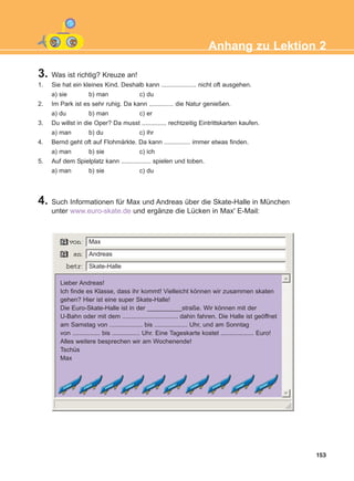 3. Was ist richtig? Kreuze an!
1. Sie hat ein kleines Kind. Deshalb kann .................... nicht oft ausgehen.
a) sie b) man c) du
2. Im Park ist es sehr ruhig. Da kann .............. die Natur genießen.
a) du b) man c) er
3. Du willst in die Oper? Da musst .............. rechtzeitig Eintrittskarten kaufen.
a) man b) du c) ihr
4. Bernd geht oft auf Flohmärkte. Da kann ............... immer etwas finden.
a) man b) sie c) ich
5. Auf dem Spielplatz kann ................. spielen und toben.
a) man b) sie c) du
153
Anhang zu Lektion 2
4. Such Informationen für Max und Andreas über die Skate-Halle in München
unter www.euro-skate.de und ergänze die Lücken in Max' E-Mail:
Max
Skate-Halle
Andreas
Lieber Andreas!
Ich finde es Klasse, dass ihr kommt! Vielleicht können wir zusammen skaten
gehen? Hier ist eine super Skate-Halle!
Die Euro-Skate-Halle ist in der __________straße. Wir können mit der
U-Bahn oder mit dem ................................ dahin fahren. Die Halle ist geöffnet
am Samstag von ................... bis ................... Uhr, und am Sonntag
von ................ bis ................ Uhr. Eine Tageskarte kostet ................... Euro!
Alles weitere besprechen wir am Wochenende!
Tschüs
Max
ΑB_ANH_ΑB_ANH.qxd 26/4/2016 6:32 μμ Page 153
 