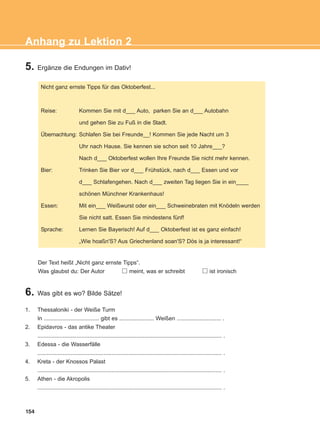 5. Ergänze die Endungen im Dativ!
154
Anhang zu Lektion 2
Nicht ganz ernste Tipps für das Oktoberfest...
Reise: Kommen Sie mit d___ Auto, parken Sie an d___ Autobahn
und gehen Sie zu Fuß in die Stadt.
Übernachtung: Schlafen Sie bei Freunde__! Kommen Sie jede Nacht um 3
Uhr nach Hause. Sie kennen sie schon seit 10 Jahre___?
Nach d___ Oktoberfest wollen Ihre Freunde Sie nicht mehr kennen.
Bier: Trinken Sie Bier vor d___ Frühstück, nach d___ Essen und vor
d___ Schlafengehen. Nach d___ zweiten Tag liegen Sie in ein____
schönen Münchner Krankenhaus!
Essen: Mit ein___ Weißwurst oder ein___ Schweinebraten mit Knödeln werden
Sie nicht satt. Essen Sie mindestens fünf!
Sprache: Lernen Sie Bayerisch! Auf d___ Oktoberfest ist es ganz einfach!
„Wie hoaßn'S? Aus Griechenland soan'S? Dös is ja interessant!“
Der Text heißt „Nicht ganz ernste Tipps“.
Was glaubst du: Der Autor meint, was er schreibt ist ironisch
6. Was gibt es wo? Bilde Sätze!
1. Thessaloniki - der Weiße Turm
In ................................... gibt es ...................... Weißen ............................ .
2. Epidavros - das antike Theater
..................................................................................................................... .
3. Edessa - die Wasserfälle
..................................................................................................................... .
4. Kreta - der Knossos Palast
..................................................................................................................... .
5. Athen - die Akropolis
..................................................................................................................... .
ΑB_ANH_ΑB_ANH.qxd 26/4/2016 6:32 μμ Page 154
 