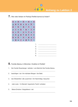 7. Wie viele Verben im Partizip Perfekt kannst du finden?
8. Familie Alexiou in München. Erzähle im Perfekt!
155
Anhang zu Lektion 2
s z e r b r e c s
g e b e s u c h t
e r k l ä r t i u
p r o b i e r t d
s c h i c k t e i
a n g e h a b t e
b e k i n r e a r
v ä e r z ä h l t
1. ...............................................
2. ...............................................
3. ...............................................
4. ...............................................
5. ...............................................
6. ...............................................
1. Die Familie Rosenberger / abholen / vom Bahnhof /die Familie Alexiou
..................................................................................................................
2. besichtigen / sie / Am nächsten Morgen / die Stadt.
..................................................................................................................
3. das Oktoberfest / alle zusammen / Am Nachmittag / besuchen
..................................................................................................................
4. viele Leute / Im Bierzelt / bayerische Tracht / anhaben
..................................................................................................................
5. Maria-Christine / fotografieren / viel
..................................................................................................................
ΑB_ANH_ΑB_ANH.qxd 26/4/2016 6:32 μμ Page 155
 