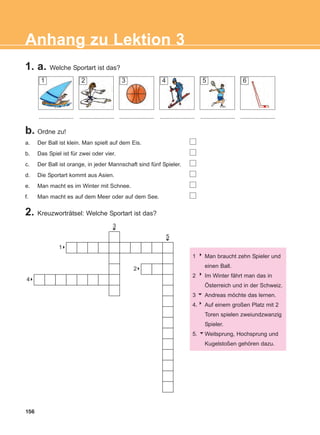 1. a. Welche Sportart ist das?
156
Anhang zu Lektion 3
b. Ordne zu!
a. Der Ball ist klein. Man spielt auf dem Eis.
b. Das Spiel ist für zwei oder vier.
c. Der Ball ist orange, in jeder Mannschaft sind fünf Spieler.
d. Die Sportart kommt aus Asien.
e. Man macht es im Winter mit Schnee.
f. Man macht es auf dem Meer oder auf dem See.
3
6
5
6
81
84
82
2. Kreuzworträtsel: Welche Sportart ist das?
1 8Man braucht zehn Spieler und
einen Ball.
2 8Im Winter fährt man das in
Österreich und in der Schweiz.
3 6 Andreas möchte das lernen.
4.8 Auf einem großen Platz mit 2
Toren spielen zweiundzwanzig
Spieler.
5. 6Weitsprung, Hochsprung und
Kugelstoßen gehören dazu.
1 2 3 4 5 6
............................................ ...................... ...................... ...................... ......................
ΑB_ANH_ΑB_ANH.qxd 26/4/2016 6:32 μμ Page 156
 