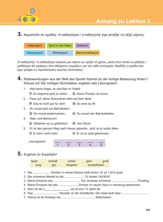 3. ×ùñéóôåßôå óå ïìÜäåò. Ç êáèçãÞôñéá / ï êáèçãçôÞò Ý÷åé öôéÜîåé ôéò åîÞò êÜñôåò:
4. Redewendungen aus der Welt des Sports! Kannst du die richtige Bedeutung finden?
Kreuze an! Die richtigen Buchstaben ergeben das Lösungswort.
5. Ergänze im Superlativ!
157
Anhang zu Lektion 3
Hallensport Sport in der Natur Ballsport
Wassersport Wintersport Mannschaftssport
O êáèçãçôÞò / ç êáèçãÞôñéá óçêþíåé ìéá êÜñôá êáé ïñßæåé ôï ÷ñüíï, ìÝóá óôïí ïðïßï ïé ìáèçôÝò /
ìáèÞôñéåò èá ãñÜøïõí üóá áèëÞìáôá ãíùñßæïõí ãéá ôçí êÜèå êáôçãïñßá. Êåñäßæåé ç ïìÜäá ðïõ
Ý÷åé ãñÜøåé ôéò ðåñéóóüôåñåò óùóôÝò áðáíôÞóåéò.
1. Hab keine Angst, du sitzt fest im Sattel!
T Du beginnst jetzt zu reiten. S Deine Position ist sicher.
2. Pass auf, deine Gesundheit steht auf dem Spiel.
P Das ist nicht gut für dich! R So wirst du fit!
3. Du musst jetzt am Ball bleiben!
O Du musst weitermachen. U Du musst den Ball festhalten.
4. Hals- und Beinbruch!
C Skifahren ist zu gefährlich! R Viel Glück!
5. Er ist den ganzen Weg nach Hause gelaufen. Jetzt ist er außer Atem.
T Er kann nicht mehr V Er ist zu spät gekommen.
___
1
___
2
___
3
___
4
___
5
Lösungswort:
teuer schnell schön gern groß
jung gut langsam sympathisch
1. Der ..................... Schüler in meiner Klasse heißt Anton. Er ist 1,87m groß.
2. Der schwarze Mantel ist der ......................... Er kostet 149.99 €!
3. Maria-Christine isst .................................. Eis. Andreas schmeckt ................................ Pudding.
4. Maria-Christine hat das ........................ Zimmer im neuen Haus in Hamburg bekommen.
5. Eleni ist die J_______________; sie ist erst 13 Jahre alt.
6. Das ............................... Haustier ist die Schildkröte. Der Hase läuft aber ................................. .
7. Hanna ist für Andreas die .......................................... Mitschülerin.
ΑB_ANH_ΑB_ANH.qxd 26/4/2016 6:32 μμ Page 157
 
