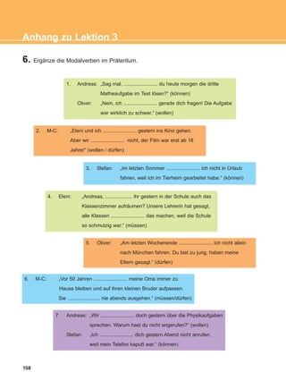 6. Ergänze die Modalverben im Präteritum.
158
Anhang zu Lektion 3
7. Andreas: „Wir ........................ doch gestern über die Physikaufgaben
sprechen. Warum hast du nicht angerufen?“ (wollen)
Stefan: „Ich ........................ dich gestern Abend nicht anrufen,
weil mein Telefon kaputt war.“ (können)
6. M-C: „Vor 50 Jahren ........................ meine Oma immer zu
Hause bleiben und auf ihren kleinen Bruder aufpassen.
Sie ....................... nie abends ausgehen.“ (müssen/dürfen)
5. Oliver: „Am letzten Wochenende ........................ ich nicht allein
nach München fahren. Du bist zu jung, haben meine
Eltern gesagt.“ (dürfen)
4. Eleni: „Andreas, ................... ihr gestern in der Schule auch das
Klassenzimmer aufräumen? Unsere Lehrerin hat gesagt,
alle Klassen ........................ das machen, weil die Schule
so schmutzig war.“ (müssen)
2. M-C: „Eleni und ich ........................ gestern ins Kino gehen.
Aber wir ........................ nicht, der Film war erst ab 18
Jahre!“ (wollen / dürfen)
1. Andreas: „Sag mal, ........................ du heute morgen die dritte
Matheaufgabe im Test lösen?“ (können)
Oliver: „Nein, ich ........................ gerade dich fragen! Die Aufgabe
war wirklich zu schwer.“ (wollen)
3. Stefan: „Im letzten Sommer ........................ ich nicht in Urlaub
fahren, weil ich im Tierheim gearbeitet habe.“ (können)
ΑB_ANH_ΑB_ANH.qxd 26/4/2016 6:32 μμ Page 158
 