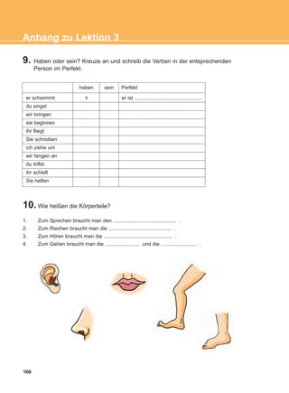 9. Haben oder sein? Kreuze an und schreib die Verben in der entsprechenden
Person im Perfekt.
10. Wie heißen die Körperteile?
160
Anhang zu Lektion 3
er schwimmt
du singst
wir bringen
sie beginnen
ihr fliegt
Sie schreiben
ich ziehe um
wir fangen an
du triffst
ihr schlaft
Sie helfen
haben sein Perfekt
x er ist ................................................
1. Zum Sprechen braucht man den ............................................ .
2. Zum Riechen braucht man die ............................................ .
3. Zum Hören braucht man die ................................................ .
4. Zum Gehen braucht man die ........................ und die ......................... .
ΑB_ANH_ΑB_ANH.qxd 26/4/2016 6:32 μμ Page 160
 