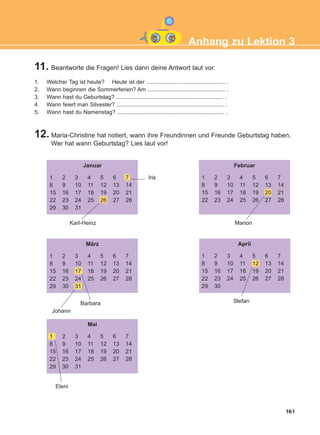 161
11. Beantworte die Fragen! Lies dann deine Antwort laut vor.
12. Maria-Christine hat notiert, wann ihre Freundinnen und Freunde Geburtstag haben.
Wer hat wann Geburtstag? Lies laut vor!
Anhang zu Lektion 3
1. Welcher Tag ist heute? Heute ist der .................................................. .
2. Wann beginnen die Sommerferien? Am ................................................. .
3. Wann hast du Geburtstag? .................................................................... .
4. Wann feiert man Silvester? .................................................................... .
5. Wann hast du Namenstag? .................................................................... .
Januar
1
8
15
22
29
2
9
16
23
30
3
10
17
24
31
4
11
18
25
5
12
19
26
6
13
20
27
7
14
21
28
Februar
1
8
15
22
2
9
16
23
3
10
17
24
4
11
18
25
5
12
19
26
6
13
20
27
7
14
21
28
März
1
8
15
22
29
2
9
16
23
30
3
10
17
24
31
4
11
18
25
5
12
19
26
6
13
20
27
7
14
21
28
Mai
1
8
15
22
29
2
9
16
23
30
3
10
17
24
31
4
11
18
25
5
12
19
26
6
13
20
27
7
14
21
28
April
1
8
15
22
29
2
9
16
23
30
3
10
17
24
4
11
18
25
5
12
19
26
6
13
20
27
7
14
21
28
Karl-Heinz
Barbara Stefan
Johann
Eleni
Marion
Iris
ΑB_ANH_ΑB_ANH.qxd 26/4/2016 6:32 μμ Page 161
 