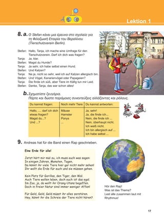 17
Lektion 1
8.a. Ï Stefan êÜíåé ìéá Ýñåõíá óôï ó÷ïëåßï ãéá
ôç ÖéëïæùéêÞ Åôáéñßá ôïõ Âåñïëßíïõ
(Tierschutzverein Berlin).
Stefan: Hallo, Tanja, ich mache eine Umfrage für den
Tierschutzverein. Darf ich dich was fragen?
Tanja: Ja, klar.
Stefan: Magst du Hunde?
Tanja: Ja sehr, ich habe selbst einen Hund.
Stefan: Und Katzen?
Tanja: Na ja, nicht so sehr, weil ich auf Katzen allergisch bin.
Stefan: Und Vögel, Kanarienvögel oder Papageien?
Tanja: Die finde ich süß, aber Tiere im Käfig tun mir Leid.
Stefan: Danke, Tanja, das war schon alles!
b.Ó÷çìáôßóôå æåõãÜñéá.
ÐÜñôå êáé äþóôå ðáñüìïéåò óõíåíôåýîåéò áëëÜæïíôáò êáé ñüëïõò.
9. Andreas hat für die Band einen Rap geschrieben.
Du kannst fragen:
Hallo, .... darf ich dich
etwas fragen?
Magst du...?
Und ...?
Noch mehr Tiere
Mäuse
Hamster
Ponys
...
Du kannst antworten:
Ja, sehr!
Ja, die finde ich...
Nein, die finde ich ...
Nein, überhaupt nicht.
Ich weiß nicht.
Ich bin allergisch auf ...
Ich habe selbst ...
Hör den Rap!
Was ist das Thema?
Lest alle zusammen laut mit
Rhythmus!
Eine Erde fur alle!
Jetzt hort mir mal zu, ich muss euch was sagen:
In einigen Jahren, Monaten, Tagen,
Da konnt ihr viele Tiere hier gar nicht mehr sehen!
Ihr wollt die Erde fur euch und sie mussen gehen.
Kein Platz fur Gorillas, den Tiger, den Wal.
Auch Tiere wollen leben, doch euch ist das egal.
Im Zoo, ja, da wollt ihr Orang-Utans begaffen.
Doch in freier Natur sind immer weniger Affen!
Fur Geld, Geld, Geld musst ihr alles zerstoren.
Hey, konnt ihr die Schreie der Tiere nicht horen?
:
:
:
:
:
:
:
:
:
:
:
KEFALAIO3_2nd_STUDENT_L1.qxd 27/4/2016 9:09 πμ Page 17
 