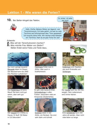 18
Lektion 1 - Wie waren die Ferien?
10. Bei Stefan klingelt das Telefon.
Antworte:
a. Was will der Tierschutzverein machen?
b. Was möchte Frau Weber von Stefan?
Stefan findet seine Fotos und Texte dazu.
Nur noch wenige tausend
Blauwale leben im Ozean.
Der Blauwal kann bis 2000
Kilo Plankton aufnehmen!
Flamingos findet man in
Afrika, aber auch in
Südfrankreich.
Eidechsen sind Reptilien,
wie auch Krokodile und
Schlangen.
Eine Schildkröte kann 250
Jahre alt werden. Aber nicht
viele leben so lange.
Eisbären leben in der
Arktis, am Nordpol. Sie sind
sehr stark und schnell.
Der Gepard ist in Afrika zu
Hause. Er läuft 100 Meter
in 3,6 Sekunden!
Der Gorilla kann bis 350 Kilo
wiegen. Sein Lebensraum
wird immer kleiner.
Es gibt viele tausend Arten
Schmetterlinge in allen
Farben, besonders viele am
Amazonas (Südamerika).
Die Fledermaus ist keine
Maus! Sie kann nicht gut
sehen, aber sehr gut
hören.
Ja, sicher, ich sehe
mal nach!
Hallo, Stefan. Melanie Weber am Apparat, vom
Tierschutzverein. Ich habe gehort, du hast so viele
Tierfotos und Informationen uber Tiere gesammelt.
Ich brauche deine Hilfe. Wir machen einen Kalender
mit Tierfotos. Hast du ein paar Fotos fur uns?
:
:
:
KEFALAIO3_2nd_STUDENT_L1.qxd 27/4/2016 9:09 πμ Page 18
 