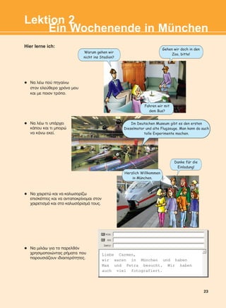 23
Hier lerne ich:
Ein Wochenende in München
Lektion 2
l Ná ÷áéñåôþ êáé íá êáëùóïñßæù
åðéóêÝðôåò êáé íá áíôáðïêñßíïìáé óôïν
÷áéñåôéóìü êáé óôï êáëùóüñéóìÜ ôïõò.
l Ná ëÝù ôé õðÜñ÷åé
êÜðïõ êáé ôé ìðïñþ
íá êÜíù åêåß.
l Ná ëÝù ðïý ðçãáßíù
óôïí åëåýèåñï ÷ñüíï ìïõ
êáé ìå ðïéοí ôñüðï.
l Ná ìéëÜù ãéá ôï ðáñåëèüí
÷ñçóéìïðïéþíôáò ñÞìáôá ðïõ
ðáñïõóéÜæïõí éäéáéôåñüôçôåò.
Liebe Carmen,
wir waren in München und haben
Max und Petra besucht. Wir haben
auch viel fotografiert.
Im Deutschen Museum gibt es den ersten
Dieselmotor und alte Flugzeuge. Man kann da auch
tolle Experimente machen.
Warum gehen wir
nicht ins Stadion?
Fahren wir mit
dem Bus?
Danke fur die
Einladung!
Herzlich Willkommen
in Munchen.
Gehen wir doch in den
Zoo, bitte!
:
:
KEFALAIO4_KB_L2_ΝΕW.qxd 27/4/2016 9:08 πμ Page 23
 