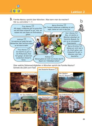 Über welche Sehenswürdigkeiten in München spricht die Familie Alexiou?
Schreib die Zahl zum Foto!
Lektion 2
b
25
die Philharmonie
der Zoo Hellabrunn
das Oktoberfest
das Deutsche Museum
das Stadion
des FC Bayern
Maria-Christine:
Der Tierpark Hellabrunn in Munchen ist echt
super. Gehen wir doch in den Zoo!
Frau Alexiou:
Alle sagen, in Munchen gibt es gutes Bier
und das Essen schmeckt so gut. Also, wir
mussen mal zum Essen ins Hofbrauhaus
gehen!
Herr Alexiou:
Also, ich mochte in
Munchen unbedingt ins
Deutsche Museum. Da
gibt es so interessante
Experimente!
Maria-Christine:
Konnen wir nicht mal in
die Stadt gehen, zum
Einkaufen? Es gibt in
Munchen viele tolle
Geschafte.
Andreas:
Ich mochte auf jeden Fall aufs
Oktoberfest, Max und Petra haben
so viel davon erzahlt.
Frau Alexiou:
Ich mochte so gern in
die Philharmonie. Rosi
hat gesagt, da kann man
wunderbare Konzerte
horen.
3. Familie Alexiou spricht über München. Was kann man da machen?
Hör zu und ordne 1 - 7.
Andreas:
Warum gehen wir nicht ins Stadion des FC
Bayern ein Fußballspiel sehen?
das Hofbräuhaus
:
:
:
:
:
:
:
:
:
:
:
:
:
KEFALAIO4_KB_L2_ΝΕW.qxd 27/4/2016 9:08 πμ Page 25
 