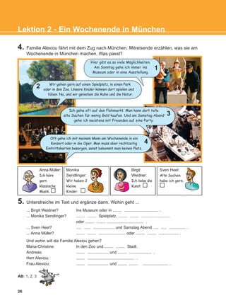 26
Lektion 2 - Ein Wochenende in München
5. Unterstreiche im Text und ergänze dann. Wohin geht ...
... Birgit Weidner? Ins Museum oder in ........ ............................... .
... Monika Sendlinger? ........ ........ Spielplatz, ........ ........ ..........................
oder ........ ........ ................................. .
... Sven Heel? ..... ...... ................... und Samstag Abend ..... ..... ............... .
... Anna Müller? ........ ........ ........................ oder ........ ........ .................. .
Und wohin will die Familie Alexiou gehen?
Maria-Christine: In den Zoo und ........ ........ Stadt.
Andreas: ........ ................... und ........ .................... .
Herr Alexiou: ........ .......................................... .
Frau Alexiou: ........ ................... und ........ ........ ....................... .
Hier gibt es so viele Moglichkeiten.
Am Sonntag gehe ich immer ins
Museum oder in eine Ausstellung.
Wir gehen gern auf einen Spielplatz, in einen Park
oder in den Zoo. Unsere Kinder konnen dort spielen und
toben. Na, und wir genießen die Ruhe und die Natur.
Ich gehe oft auf den Flohmarkt. Man kann dort tolle
alte Sachen fur wenig Geld kaufen. Und am Samstag Abend
gehe ich meistens mit Freunden auf eine Party.
Anna Müller:
Ich hore
gern
klassische
Musik.
Monika
Sendlinger:
Wir haben 2
kleine
Kinder.
Birgit
Weidner:
Ich liebe die
Kunst.
Sven Heel:
Alte Sachen
habe ich gern.
AB: 1, 2, 3
1
2
3
Oft gehe ich mit meinem Mann am Wochenende in ein
Konzert oder in die Oper. Man muss aber rechtzeitig
Eintrittskarten besorgen, sonst bekommt man keinen Platz.
4
4. Familie Alexiou fährt mit dem Zug nach München. Mitreisende erzählen, was sie am
Wochenende in München machen. Was passt?
:
:
:
:
KEFALAIO4_KB_L2_ΝΕW.qxd 27/4/2016 9:08 πμ Page 26
 