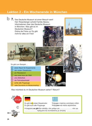 7. Das Deutsche Museum ist einen Besuch wert!
Herr Rosenberger schickt Familie Alexiou
Informationen über das Deutsche Museum
in München. Was gibt es im
Deutschen Museum?
Ordne die Fotos zu! Es gibt
nicht für alles ein Foto!
28
Lektion 2 - Ein Wochenende in München
b
c
Es gibt zum Beispiel ...
Was möchtest du im Deutschen Museum sehen? Warum?
Es gibt den ersten Dieselmotor.
Es gibt auch alte Flugzeuge.
Ç Ýêöñáóç es gibt äåí áëëÜæåé, åßôå ìéëÜìå ãéá ............................ åßôå ãéá
............................ ðñÜãìáôá êáé óõíôÜóóåôáé ìå (ðôþóç) ............................ .
ÕðÜñ÷åé ï ðñþôïò êéíçôÞñáò íôßæåë.
ÕðÜñ÷ïõí êáé ðáëéÜ áåñïðëÜíá.
einen Raum für Experimente
den ersten Dieselmotor.
ein Planetarium
das erste Auto der Welt
eine Bibliothek
die Fahrradwerkstatt
echte alte Flugzeuge
viele Souvenirs im Museumsshop
1
3
4
2
5
AB: 6
KEFALAIO4_KB_L2_ΝΕW.qxd 12/5/2016 1:32 μμ Page 28
 