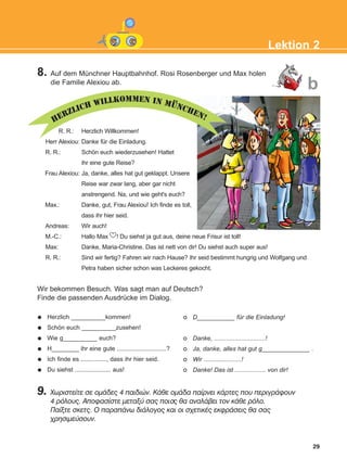 HERZLICH WILLKOMMEN IN MÜNCHEN!
8. Auf dem Münchner Hauptbahnhof. Rosi Rosenberger und Max holen
die Familie Alexiou ab.
29
Lektion 2
R. R.: Herzlich Willkommen!
Herr Alexiou: Danke für die Einladung.
R. R.: Schön euch wiederzusehen! Hattet
ihr eine gute Reise?
Frau Alexiou: Ja, danke, alles hat gut geklappt. Unsere
Reise war zwar lang, aber gar nicht
anstrengend. Na, und wie geht's euch?
Max.: Danke, gut, Frau Alexiou! Ich finde es toll,
dass ihr hier seid.
Andreas: Wir auch!
M.-C.: Hallo Max ! Du siehst ja gut aus, deine neue Frisur ist toll!
Max: Danke, Maria-Christine. Das ist nett von dir! Du siehst auch super aus!
R. R.: Sind wir fertig? Fahren wir nach Hause? Ihr seid bestimmt hungrig und Wolfgang und
Petra haben sicher schon was Leckeres gekocht.
Wir bekommen Besuch. Was sagt man auf Deutsch?
Finde die passenden Ausdrücke im Dialog.
9. ×ùñéóôåßôå óå ïìÜäåò 4 ðáéäéþí. ÊÜèå ïìÜäá ðáßñíåé êÜñôåò ðïõ ðåñéãñÜöïõí
4 ñüëïõò. Áðïöáóßóôå ìåôáîý óáò ðïéοò èá áíáëÜâåé ôïí êÜèå ñüëï.
Ðáßîôå óêåôò. Ï ðáñáðÜíù äéÜëïãïò êáé ïé ó÷åôéêÝò åêöñÜóåéò èá óáò
÷ñçóéìåýóïõí.
Herzlich __________kommen!
Schön euch __________zusehen!
Wie g__________ euch?
H________ ihr eine gute .............................?
Ich finde es ..............., dass ihr hier seid.
Du siehst ..................... aus!
D___________ für die Einladung!
Danke, ..............................!
Ja, danke, alles hat gut g______________ .
Wir ......................!
Danke! Das ist .................. von dir!
b
KEFALAIO4_KB_L2_ΝΕW.qxd 27/4/2016 9:08 πμ Page 29
 