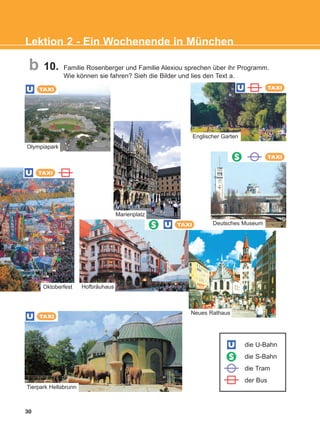 10. Familie Rosenberger und Familie Alexiou sprechen über ihr Programm.
Wie können sie fahren? Sieh die Bilder und lies den Text a.
30
Lektion 2 - Ein Wochenende in München
b
S
S
U
U TAXI
die U-Bahn
die S-Bahn
die Tram
der Bus
Tierpark Hellabrunn
U
U
TAXI
TAXI
Oktoberfest Hofbräuhaus
U TAXI
Englischer Garten
Marienplatz
Neues Rathaus
U TAXI
Olympiapark
Deutsches Museum
TAXIS
KEFALAIO4_KB_L2_ΝΕW.qxd 27/4/2016 9:08 πμ Page 30
 