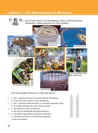 das Riesenrad
r f
1. a. Der 1. Sprecher besucht zum ersten Mal das Oktoberfest.
b. Er ist ohne seine Kinder auf dem Oktoberfest.
2 a. Der 2. Sprecher findet die Wiesn* in der Nacht besonders schön.
b. Er möchte nächstes Jahr nicht wieder kommen.
3 a. Die Sprecherin wohnt in München.
b. Sie mag die traditionelle bayerische Kleidung.
4. a. Die beiden Jugendlichen kommen aus München.
b. Sie finden Karussell und Achterbahn langweilig.
*die Wiesn= das Oktoberfest
Hör die Aussagen! Kreuze an: richtig oder falsch?
32
Lektion 2 - Ein Wochenende in München
die Münchner
Weißwurst
die Tracht (das Dirndl,
die Lederhose)
das Bierzelt
die Achterbahn
das Karussell
b 11. Die Familien Alexiou und Rosenberger sitzen im Bierzelt auf dem
Oktoberfest. Andere Besucher am Tisch erzählen.
KEFALAIO4_KB_L2_ΝΕW.qxd 27/4/2016 9:08 πμ Page 32
 