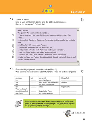 12. Zurück in Berlin:
Eine E-Mail an Carmen. Leider sind die Sätze durcheinander.
Kannst du sie ordnen? Schreib 1-8.
13. Über die Vergangenheit sprechen: das Perfekt (2)
Was schreibt Maria-Christine über München? Finde im Text und ergänze:
33
Lektion 2
1
8
b
c
Andreas
Ich
Wir
Da
Ich
Viele Leute auf
dem Oktoberfest
Die Fotos
hat
............
............
............
............
............
............
ganz viel
auch Weißwurst
Max, Petra und ihre Eltern
wir auch von dir viel
alles
bayerische Tracht
ich heute per Post
fotografiert.
..................................
besucht.
..................................
mitgemacht.
..................................
..................................
Óôá ñÞìáôá ðïõ ëÞãïõí óå -ieren êáé óôá ñÞìáôá ìå ðñüèåìá er-
Þ be-, ôï Partizip Perfekt äåí ðáßñíåé ge-. Óôá ÷ùñéæüìåíá ñÞìáôá
ôï -ge- ìðáßíåé ìåôÜ ôï ðñüèåìá.
AB: 9., 10., 11., 12.
Hallo Carmen!
Wie geht's? Wir waren am Wochenende ...
... Tracht angehabt , das hatte Stil! Andreas hat ganz viel fotografiert. Die
Fotos ...
... Oktoberfest. Da gibt es Riesenrad, Achterbahn und Karussells, und ich habe
alles ...
... in München! Wir haben Max, Petra ...
... viel erzählt. München war toll, besonders das ...
... mitgemacht. Ich habe auch Weißwurst probiert, die war aber ...
... und ihre Eltern besucht, da haben wir auch von dir ...
... nicht so gut. Viele Leute auf dem Oktoberfest haben bayerische ...
... habe ich heute per Post an dich abgeschickt. Schreib mal, wie findest du sie?
Tschau, Maria-Christine
KEFALAIO4_KB_L2_ΝΕW.qxd 12/5/2016 1:33 μμ Page 33
 