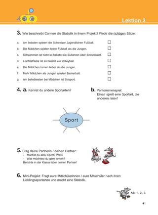 Lektion 3
3. Wie beschreibt Carmen die Statistik in ihrem Projekt? Finde die richtigen Sätze:
4. a. Kennst du andere Sportarten?
5. Frag deine Partnerin / deinen Partner:
- Machst du aktiv Sport? Was?
- Was möchtest du gern lernen?
Berichte in der Klasse über deinen Partner!
6. Mini-Projekt: Fragt eure Mitschülerinnen / eure Mitschüler nach ihren
Lieblingssportarten und macht eine Statistik.
b. Pantomimenspiel:
Eine/r spielt eine Sportart, die
anderen raten!
a. Am liebsten spielen die Schweizer Jugendlichen Fußball.
b. Die Mädchen spielen lieber Fußball als die Jungen.
c. Schwimmen ist nicht so beliebt wie Skifahren oder Snowboard.
d. Leichtathletik ist so beliebt wie Volleyball.
e. Die Mädchen turnen lieber als die Jungen.
f. Mehr Mädchen als Jungen spielen Basketball.
g. Am beliebtesten bei Mädchen ist Skisport.
41
AB: 1., 2., 3.
Sport
KEFALAIO5_KB_L3_NEW.qxd 27/4/2016 9:04 πμ Page 41
 