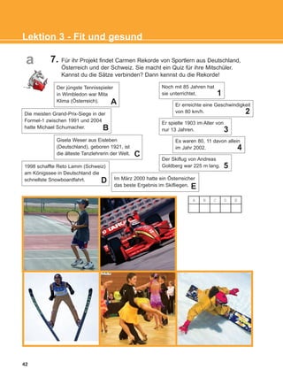 7. Für ihr Projekt findet Carmen Rekorde von Sportlern aus Deutschland,
Österreich und der Schweiz. Sie macht ein Quiz für ihre Mitschüler.
Kannst du die Sätze verbinden? Dann kennst du die Rekorde!
Noch mit 85 Jahren hat
sie unterrichtet.
Er erreichte eine Geschwindigkeit
von 80 km/h.
Er spielte 1903 im Alter von
nur 13 Jahren.
Es waren 80, 11 davon allein
im Jahr 2002.
Der Skiflug von Andreas
Goldberg war 225 m lang.
Die meisten Grand-Prix-Siege in der
Formel-1 zwischen 1991 und 2004
hatte Michael Schumacher.
Gisela Weser aus Eisleben
(Deutschland), geboren 1921, ist
die älteste Tanzlehrerin der Welt.
1998 schaffte Reto Lamm (Schweiz)
am Königssee in Deutschland die
schnellste Snowboardfahrt. Im März 2000 hatte ein Österreicher
das beste Ergebnis im Skifliegen.
42
Lektion 3 - Fit und gesund
1
2
3
4
5
B
C
D
E
A B C D E
a
Der jüngste Tennisspieler
in Wimbledon war Mita
Klima (Österreich). A
KEFALAIO5_KB_L3_NEW.qxd 27/4/2016 9:04 πμ Page 42
 