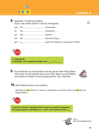 8. Superlativ: Υπερθετικός βαθμός
Such in den Texten Seite 41 und 42 und ergänze:
jung: Der ........................................... Tennisspieler ...
alt: Die ........................................... Tanzlehrerin ...
gut: Das .......................................... Ergebnis ...
viel: Die ........................................... Grand-Prix-Siege ....
gern: A___ ........................................ spielen die Schweizer Jugendlichen Fußball.
9. Sucht Rekorde aus Griechenland und der ganzen Welt. Bringt Bilder
oder Fotos mit und schreibt dazu kurze Texte. Macht aus den Bildern
und Texten ein Poster für euer Klassenzimmer. Titel: „Rekorde“.
10. Das Präteritum lesen und verstehen.
Mita Klima spielte 1903 mit 13 Jahren in Wimbledon und Christian Flühr machte 2003 die
längste Skifahrt.
43
Lektion 3
c
Ôι ðáñáôçñåßò;
Ç êáôÜëçîç óôïí õðåñèåôéêü âáèìü åßíáé -_____ Þ -_____ .
Ï ÷ñüíïò Präteritum ÷ñçóéìïðïéåßôáé êõñßùò óå ãñáðôÝò áöçãÞóåéò.
Óôá ïìáëÜ ñÞìáôá ç êáôÜëçîç óôï 1ï
êáé 3ï
åíéêü ðñüóùðï åßíáé -___.
AB: 4.
KB: Grammatiküberblick
KEFALAIO5_KB_L3_NEW.qxd 12/5/2016 1:34 μμ Page 43
 