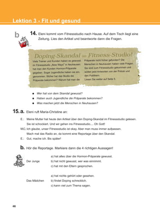 46
Lektion 3 - Fit und gesund
b 14. Eleni kommt vom Fitnessstudio nach Hause. Auf dem Tisch liegt eine
Zeitung. Lies den Artikel und beantworte dann die Fragen.
Wer hat von dem Skandal gewusst?
Haben auch Jugendliche die Präparate bekommen?
Was machen jetzt die Menschen in Neuhausen?
15.a. Eleni ruft Maria-Christine an:
b. Hör die Reportage. Markiere dann die 4 richtigen Aussagen!
a) hat alles über die Hormon-Präparate gewusst.
Der Junge b) hat nicht gewusst, wer was einnimmt.
c) hat mit den Eltern gesprochen.
a) hat nichts gehört oder gesehen.
Das Mädchen b) findet Doping schrecklich.
c) kann viel zum Thema sagen.
E.: Meine Mutter hat heute den Artikel über den Doping-Skandal im Fitnessstudio gelesen.
Sie ist schockiert. Und wir gehen ins Fitnessstudio.... Oh Gott!
M.C.:Ich glaube, unser Fitnessstudio ist okay. Aber man muss immer aufpassen.
Mach mal das Radio an, da kommt eine Reportage über den Skandal.
E.: Gut, mache ich. Bis später!
Viele Trainer und Kunden haben es gewusst:
im Fitnessstudio „New Ways“ in Neuhausen
hat man den Kunden Hormon-Präparate
gegeben. Sogar Jugendliche haben sie ein-
genommen. Woher hat das Studio die
Präparate bekommen? Warum hat man die
Präparate nicht früher gefunden? Die
Menschen in Neuhausen haben viele Fragen.
Sie sind zum Fitnessstudio gekommen und
wollen jetzt Antworten von der Polizei und
den Politikern.
Lesen Sie weiter auf Seite 5.
Doping-Skandal im Fitness-Studio!
KEFALAIO5_KB_L3_NEW.qxd 27/4/2016 9:04 πμ Page 46
 