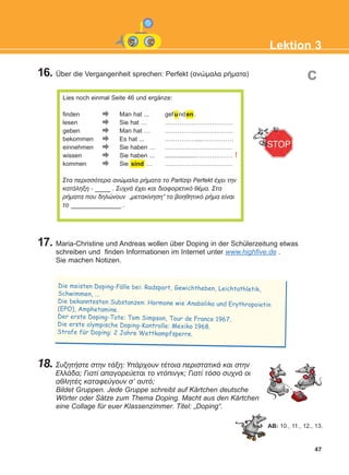 Lies noch einmal Seite 46 und ergänze:
finden Man hat ... gefunden.
lesen Sie hat … ……………………………
geben Man hat … ……………………………
bekommen Es hat ... ……………....……………
einnehmen Sie haben … ……………………………
wissen Sie haben ... ..................……………… !
kommen Sie sind … ……………………………
Óôá ðåñéóóüôåñá áíþìáëá ñÞìáôá ôï Partizip Perfekt Ý÷åé ôçí
êáôÜëçîç - _____ . Óõ÷íÜ Ý÷åé êáé äéáöïñåôéêü èÝìá. Óôá
ñÞìáôá ðïõ äçëþíïõí „ìåôáêßíçóç“ ôï âïçèçôéêü ñÞìá åßíáé
ôï ________________ .
47
Lektion 3
16. Über die Vergangenheit sprechen: Perfekt (ανώμαλα ρήματα)
17. Maria-Christine und Andreas wollen über Doping in der Schülerzeitung etwas
schreiben und finden Informationen im Internet unter www.highfive.de .
Sie machen Notizen.
18. ÓõæçôÞóôå óôçí ôÜîç: ÕðÜñ÷ïõí ôÝôïéá ðåñéóôáôéêÜ êáé óôçí
ÅëëÜäá; Ãéáôß áðáãïñåýåôáé ôï íôüðéíãê; Ãéáôß ôüóï óõ÷íÜ ïé
áèëçôÝò êáôáöåýãïõí ó' áõôü;
Bildet Gruppen. Jede Gruppe schreibt auf Kärtchen deutsche
Wörter oder Sätze zum Thema Doping. Macht aus den Kärtchen
eine Collage für euer Klassenzimmer. Titel: „Doping“.
c
Die meisten Doping-Falle bei: Radsport, Gewichtheben, Leichtathletik,
Schwimmen, ...
Die bekanntesten Substanzen: Hormone wie Anabolika und Erythropoietin
(EPO), Amphetamine.
Der erste Doping-Tote: Tom Simpson, Tour de France 1967.
Die erste olympische Doping-Kontrolle: Mexiko 1968.
Strafe fur Doping: 2 Jahre Wettkampfsperre.
..
..
AB: 10., 11., 12., 13.
KEFALAIO5_KB_L3_NEW.qxd 27/4/2016 4:27 μμ Page 47
 