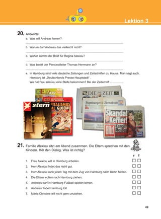 20. Antworte:
a. Was will Andreas lernen?
...........................................................................................................................
b. Warum darf Andreas das vielleicht nicht?
...........................................................................................................................
c. Woher kommt der Brief für Regina Alexiou?
...........................................................................................................................
d. Was bietet der Personalleiter Thomas Herrmann an?
...........................................................................................................................
e. In Hamburg sind viele deutsche Zeitungen und Zeitschriften zu Hause. Man sagt auch,
Hamburg ist „Deutschlands Presse-Hauptstadt“ .
Wo hat Frau Alexiou eine Stelle bekommen? Bei der Zeitschrift .................
21. Familie Alexiou sitzt am Abend zusammen. Die Eltern sprechen mit den
Kindern. Hör den Dialog. Was ist richtig?
r f
1. Frau Alexiou will in Hamburg arbeiten.
2. Herr Alexiou findet das nicht gut.
3. Herr Alexiou kann jeden Tag mit dem Zug von Hamburg nach Berlin fahren.
4. Die Eltern wollen nach Hamburg ziehen.
5. Andreas darf in Hamburg Fußball spielen lernen.
6. Andreas findet Hamburg toll.
7. Maria-Christine will nicht gern umziehen.
49
Lektion 3
KEFALAIO5_KB_L3_NEW.qxd 27/4/2016 9:04 πμ Page 49
 