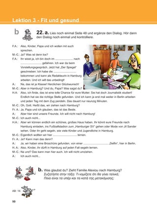 F.A.: Also, Kinder, Papa und ich wollen mit euch
sprechen.
M.-C.: Ja? Was ist denn los?
F.A.: Ihr wisst ja, ich bin doch im ....................... nach
........................... gefahren. Ich war da beim
Vorstellungsgespräch. Jetzt hat „Der Spiegel“
geschrieben. Ich habe die .............................
bekommen und kann als Redakteurin in Hamburg
arbeiten. Und ich will das unbedingt!
A.: Na, das ist ja Klasse! Herzlichen Glückwunsch!
M.-C.: Aber in Hamburg? Und du, Papa? Was sagst du?
H.A: Also, ich finde, das ist eine tolle Chance für eure Mutter. Sie hat doch Journalistik studiert!
Endlich hat sie die richtige Stelle gefunden. Und ich kann ja erst mal weiter in Berlin arbeiten
und jeden Tag mit dem Zug pendeln. Das dauert nur neunzig Minuten.
M.-C.: Oh, Gott. Heißt das, wir ziehen nach Hamburg?
Fr. A.: Ja, Papa und ich glauben, das ist das Beste.
A.: Aber hier sind unsere Freunde. Ich will nicht nach Hamburg!
M.-C.: Ich auch nicht...
H.A.: Aber wir können endlich ein schönes, großes Haus haben. Ihr könnt eure Freunde nach
Hamburg einladen, ins Fußballstadion zum „Hamburger SV“ gehen oder Mode von Jil Sander
sehen. Oder ihr geht segeln, wie viele Kinder und Jugendliche in Hamburg.
M.-C.: Eigentlich wollten wir hier ............................... lernen.
Fr. A.: Ja? Kann man das denn?
A.: Ja, wir haben eine Broschüre gefunden, von einer ................................ „Delfin“, hier in Berlin.
H. A.: Also, Kinder, ihr dürft in Hamburg auf jeden Fall segeln lernen.
M.-C.: Na und? Das kann man hier auch. Ich will nicht umziehen.
A.: Ich auch nicht...
b. Was glaubst du? Zieht Familie Alexiou nach Hamburg?
ÓõæçôÞóôå óôçí ôÜîç: Ôι íïìßæåôå üôé èá ãßíåé ôåëéêÜ;
Ðïéá åßíáé ôá õðÝñ êáé ôá êáôÜ ôçò ìåôáêüìéóçò;
50
Lektion 3 - Fit und gesund
b
AB: 14.
22. a. Lies noch einmal Seite 48 und ergänze den Dialog. Hör dann
den Dialog noch einmal und kontrolliere.
KEFALAIO5_KB_L3_NEW.qxd 27/4/2016 9:04 πμ Page 50
 