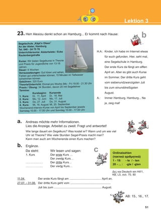 H.A.: Kinder, ich habe im Internet etwas
für euch gefunden. Hier, seht mal,
eine Segelschule in Hamburg.
Der erste Kurs da fängt am elften
April an. Aber es gibt auch Kurse
im Sommer. Der dritte Kurs geht
vom siebenundzwanzigsten Juli
bis zum einunddreißigsten
August.
A.: Immer Hamburg, Hamburg... Na
ja, zeig mal!
23. Herr Alexiou denkt schon an Hamburg... Er kommt nach Hause:
51
Lektion 3
b
Segelschule „Käpt’n Olsen“
An der Alster, Hamburg
Tel. 040 - 24 75 78
Unterrichtsraume: Alstertwiete / Ecke
Rautenbergstraße
Kurse: Wir bieten Segelkurse in Theorie
und Praxis für Jugendliche von 13-18
Jahren.
Dauer: 6 Wochen
Vorraussetzungen: Gut hören und sehen,
Farben gut unterscheiden können, 15 Minuten im Tiefwasser
schwimmen können
Gebühren: 320 Euro
Theorie/Unterricht: Einmal pro Woche (Mo - Fr) 19.00 - 21.30 Uhr
Praxis / Übung: 34 Stunden, davon 20 mit Segellehrer
Termine:
Kursbeginn Kursende
1. Kurs: Di, 11. April Di, 16. Mai
2. Kurs: Mo, 12. Juni Mo, 17. Juli
3. Kurs: Do, 27. Juli Do, 31. August
4. Kurs: Mi, 16. August Mi, 20. September
Wochenend-Intensiv-Kurse von April bis September jeweils
Samstag 10.00 - 17.00 Uhr und Sonntag 10.00 - 17.00 Uhr
a. Andreas möchte mehr Informationen.
Lies die Anzeige. Arbeitet zu zweit: Fragt und antwortet!
b. Ergänze.
Da steht: Wir lesen und sagen:
1. Kurs Der erste Kurs …
Der zweite Kurs…
……………… Der dritte Kurs…
……………… Der vierte Kurs…
Wie lange dauert ein Segelkurs? Was kostet er? Wann und um wie viel
Uhr ist Theorie? Wie viele Stunden Segel-Praxis macht man?
Kann man auch am Wochenende einen Kurs machen?
Ordinalzahlen
(ôáêôéêÜ áñéèìçôéêÜ)
1 - 19: - te / - ten
20 - ... : -ste / -sten
Δες και Deutsch ein Hit!1,
ΚB, L5, σελ. 70, 80
c
11.04. Der erste Kurs fängt am ........................................ April an.
27.07. - 31.08. Der dritte Kurs geht vom ...................................................
Juli bis zum ............................................................ August.
AB: 15., 16., 17.
KEFALAIO5_KB_L3_NEW.qxd 27/4/2016 4:28 μμ Page 51
 