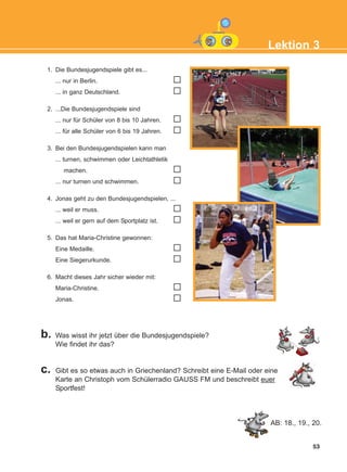 53
Lektion 3
1. Die Bundesjugendspiele gibt es...
... nur in Berlin.
... in ganz Deutschland.
2. ...Die Bundesjugendspiele sind
... nur für Schüler von 8 bis 10 Jahren.
... für alle Schüler von 6 bis 19 Jahren.
3. Bei den Bundesjugendspielen kann man
... turnen, schwimmen oder Leichtathletik
machen.
... nur turnen und schwimmen.
4. Jonas geht zu den Bundesjugendspielen, ...
... weil er muss.
... weil er gern auf dem Sportplatz ist.
5. Das hat Maria-Christine gewonnen:
Eine Medaille.
Eine Siegerurkunde.
6. Macht dieses Jahr sicher wieder mit:
Maria-Christine.
Jonas.
b. Was wisst ihr jetzt über die Bundesjugendspiele?
Wie findet ihr das?
c. Gibt es so etwas auch in Griechenland? Schreibt eine E-Mail oder eine
Karte an Christoph vom Schülerradio GAUSS FM und beschreibt euer
Sportfest!
AB: 18., 19., 20.
KEFALAIO5_KB_L3_NEW.qxd 27/4/2016 9:04 πμ Page 53
 