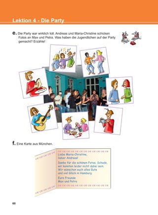 60
Lektion 4 - Die Party
e. Die Party war wirklich toll. Andreas und Maria-Christine schicken
Fotos an Max und Petra. Was haben die Jugendlichen auf der Party
gemacht? Erzähle!
f. Eine Karte aus München.
Liebe Maria-Christine,
lieber Andreas!
Danke fur die schonen Fotos. Schade,
wir konnten leider nicht dabei sein.
Wir wunschen euch alles Gute
und viel Gluck in Hamburg
Eure Freunde
Max und Petra
:
:
:
:
KEFALAIO6_KB_L4_NEW.qxd 26/4/2016 6:37 μμ Page 60
 