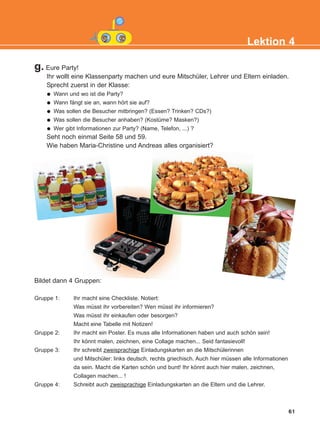 61
Lektion 4
Bildet dann 4 Gruppen:
Gruppe 1: Ihr macht eine Checkliste. Notiert:
Was müsst ihr vorbereiten? Wen müsst ihr informieren?
Was müsst ihr einkaufen oder besorgen?
Macht eine Tabelle mit Notizen!
Gruppe 2: Ihr macht ein Poster. Es muss alle Informationen haben und auch schön sein!
Ihr könnt malen, zeichnen, eine Collage machen... Seid fantasievoll!
Gruppe 3: Ihr schreibt zweisprachige Einladungskarten an die Mitschülerinnen
und Mitschüler: links deutsch, rechts griechisch. Auch hier müssen alle Informationen
da sein. Macht die Karten schön und bunt! Ihr könnt auch hier malen, zeichnen,
Collagen machen... !
Gruppe 4: Schreibt auch zweisprachige Einladungskarten an die Eltern und die Lehrer.
g. Eure Party!
Ihr wollt eine Klassenparty machen und eure Mitschüler, Lehrer und Eltern einladen.
Sprecht zuerst in der Klasse:
Wann und wo ist die Party?
Wann fängt sie an, wann hört sie auf?
Was sollen die Besucher mitbringen? (Essen? Trinken? CDs?)
Was sollen die Besucher anhaben? (Kostüme? Masken?)
Wer gibt Informationen zur Party? (Name, Telefon, ...) ?
Seht noch einmal Seite 58 und 59.
Wie haben Maria-Christine und Andreas alles organisiert?
KEFALAIO6_KB_L4_NEW.qxd 26/4/2016 6:37 μμ Page 61
 