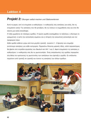Projekt 2: Übungen selbst machen und Stationenlernen
ÁõôÞ ôç öïñÜ, áíôß íá åôïéìÜóåé ç êáèçãÞôñéá / ï êáèçãçôÞò óáò áóêÞóåéò ãéá åóÜò, èá ôéò
åôïéìÜóåôå åóåßò! Ôéò áóêÞóåéò ðïõ èá öôéÜîåôå, èá ôéò ëýóïõí ïé óõììáèçôÝò óáò êáé Ýôóé èá
êÜíåôå ìéá êáëÞ åðáíÜëçøç.
Ç ôÜîç ÷ùñßæåôáé óå ôÝóóåñéò ïìÜäåò. Ç ðñþôç ïìÜäá áíáëáìâÜíåé ôï ëåîéëüãéï, ç äåýôåñç ôç
ãñáììáôéêÞ, ç ôñßôç ôçí êáôáíüçóç êåéìÝíïõ êáé ç ôÝôáñôç ôçí áêïõóôéêÞ êáôáíüçóç êáé ôïí
ðñïöïñéêü ëüãï.
ÊÜèå ïìÜäá êÜèåôáé ãýñù áðü Ýíá ìåãÜëï ôñáðÝæé (åíþóôå 2 - 3 èñáíßá) êáé åôïéìÜæåé
áíôßóôïé÷á áóêÞóåéò ãéá êÜèå êáôçãïñßá. ÐáñáêÜôù äßíïíôáé ìåñéêÝò éäÝåò, áëëÜ ðåñéóóüôåñåò
èá âñåßôå óôá ôåôñÜäéá åñãáóßáò ôïõ Deutsch ein Hit! 1 êáé 2. Áöïý åôïéìÜóåôå ôéò áóêÞóåéò ç
êáèçãÞôñéá / ï êáèçãçôÞò óáò èá ôéò öùôïôõðÞóåé. ¸íáò åêðñüóùðïò ôçò ïìÜäáò ðáñáìÝíåé
óôç èÝóç ôïõ êñáôþíôáò ôéò öùôïôõðßåò ôùí áóêÞóåùí ðïõ Ýöôéáîå ç ïìÜäá. Ïé õðüëïéðïé
ðçãáßíåôå áðü ôñáðÝæé óå ôñáðÝæé êáé ëýíåôå ôéò áóêÞóåéò ôùí Üëëùí ïìÜäùí.
62
Lektion 4
KEFALAIO6_KB_L4_NEW.qxd 26/4/2016 6:37 μμ Page 62
 
