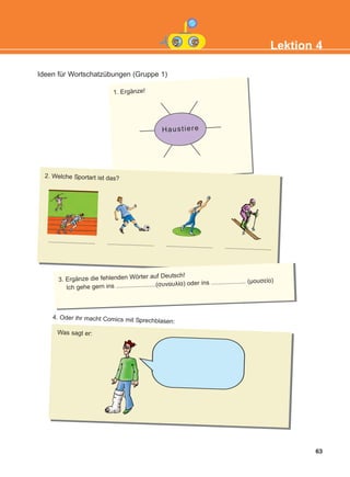 Ideen für Wortschatzübungen (Gruppe 1)
63
Lektion 4
Haustiere
1. Ergänze!
2. Welche Sportart ist das?
........................... ........................... ........................... ...........................
3. Ergänze die fehlenden Wörter auf Deutsch!
Ich gehe gern ins .......................(συναυλία) oder ins .................... (μουσείο)
Was sagt er:
4. Oder ihr macht Comics mit Sprechblasen:
KEFALAIO6_KB_L4_NEW.qxd 26/4/2016 6:37 μμ Page 63
 