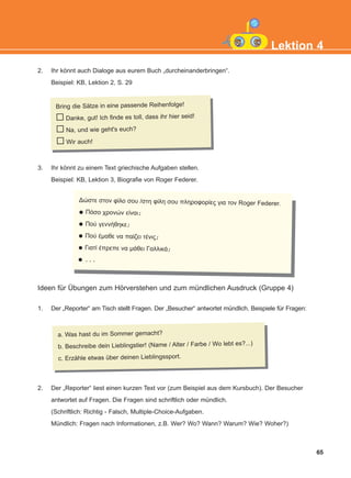 Ideen für Übungen zum Hörverstehen und zum mündlichen Ausdruck (Gruppe 4)
1. Der „Reporter“ am Tisch stellt Fragen. Der „Besucher“ antwortet mündlich. Beispiele für Fragen:
2. Der „Reporter“ liest einen kurzen Text vor (zum Beispiel aus dem Kursbuch). Der Besucher
antwortet auf Fragen. Die Fragen sind schriftlich oder mündlich.
(Schriftlich: Richtig - Falsch, Multiple-Choice-Aufgaben.
Mündlich: Fragen nach Informationen, z.B. Wer? Wo? Wann? Warum? Wie? Woher?)
3. Ihr könnt zu einem Text griechische Aufgaben stellen.
Beispiel: KB, Lektion 3, Biografie von Roger Federer.
2. Ihr könnt auch Dialoge aus eurem Buch „durcheinanderbringen“.
Beispiel: KB, Lektion 2, S. 29
65
Lektion 4
Bring die Sätze in eine passende Reihenfolge!
Danke, gut! Ich finde es toll, dass ihr hier seid!
Na, und wie geht's euch?
Wir auch!
a. Was hast du im Sommer gemacht?
b. Beschreibe dein Lieblingstier! (Name / Alter / Farbe / Wo lebt es?...)
c. Erzähle etwas über deinen Lieblingssport.
Δώστε στον φίλο σου /στη φίλη σου πληροφορίες για τον Roger Federer.
Πόσο χρονών είναι;
Πού γεννήθηκε;
Πού έμαθε να παίζει τένις;
Γιατί έπρεπε να μάθει Γαλλικά;
...
KEFALAIO6_KB_L4_NEW.qxd 26/4/2016 6:37 μμ Page 65
 