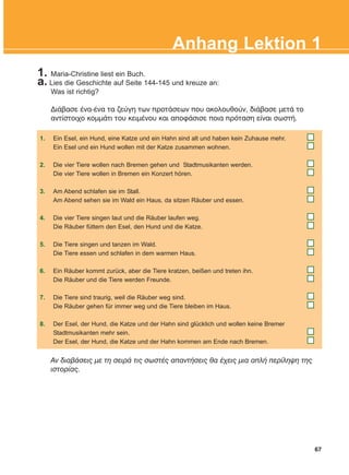 1. Maria-Christine liest ein Buch.
a. Lies die Geschichte auf Seite 144-145 und kreuze an:
Was ist richtig?
ÄéÜâáóå Ýíá-Ýíá ôá æåýãç ôùí ðñïôÜóåùí ðïõ áêïëïõèïýí, äéÜâáóå ìåôÜ ôï
áíôßóôïé÷ï êïììÜôé ôïõ êåéìÝíïõ êáé áðïöÜóéóå ðïéá ðñüôáóç åßíáé óùóôÞ.
67
Anhang Lektion 1
1. Ein Esel, ein Hund, eine Katze und ein Hahn sind alt und haben kein Zuhause mehr.
Ein Esel und ein Hund wollen mit der Katze zusammen wohnen.
2. Die vier Tiere wollen nach Bremen gehen und Stadtmusikanten werden.
Die vier Tiere wollen in Bremen ein Konzert hören.
3. Am Abend schlafen sie im Stall.
Am Abend sehen sie im Wald ein Haus, da sitzen Räuber und essen.
4. Die vier Tiere singen laut und die Räuber laufen weg.
Die Räuber füttern den Esel, den Hund und die Katze.
5. Die Tiere singen und tanzen im Wald.
Die Tiere essen und schlafen in dem warmen Haus.
6. Ein Räuber kommt zurück, aber die Tiere kratzen, beißen und treten ihn.
Die Räuber und die Tiere werden Freunde.
7. Die Tiere sind traurig, weil die Räuber weg sind.
Die Räuber gehen für immer weg und die Tiere bleiben im Haus.
8. Der Esel, der Hund, die Katze und der Hahn sind glücklich und wollen keine Bremer
Stadtmusikanten mehr sein.
Der Esel, der Hund, die Katze und der Hahn kommen am Ende nach Bremen.
Áí äéáâÜóåéò ìå ôç óåéñÜ ôéò óùóôÝò áðáíôÞóåéò èá Ý÷åéò ìéá áðëÞ ðåñßëçøç ôçò
éóôïñßáò.
KEFALAIO12_ANHANG.qxd 26/4/2016 6:37 μμ Page 67
 