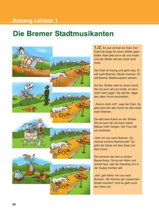 68
Anhang Lektion 1
1./2. Es war einmal ein Esel. Der
Esel hat lange für einen Müller gear-
beitet. Aber jetzt ist er alt und müde
und der Müller will den Esel nicht
mehr.
Der Esel ist traurig und geht weg. Er
will nach Bremen, Musik machen. Er
will Bremer Stadtmusikant werden.
Auf der Straße sieht er einen Hund.
Der ist auch alt und müde, er kann
nicht mehr jagen. Da will der Jäger
den alten Hund erschießen.
„Komm doch mit!“, sagt der Esel. So
geht jetzt der alte Hund mit dem Esel
nach Bremen.
Da sitzt eine Katze an der Straße.
Sie ist auch alt und kann keine
Mäuse mehr fangen. Die Frau will
sie ertränken.
„Geh mit uns nach Bremen. Du
machst schöne Nachtmusik!“ So
geht die Katze mit dem Esel und
dem Hund.
Da kommen die drei zu einem
Bauernhaus. Da ist ein Hahn und
schreit laut, weil die Hausfrau ihn in
der Suppe kochen will.
„Ach, geh lieber mit uns nach
Bremen. Wir können gut zusammen
Musik machen!“ Und so geht auch
der Hahn mit.
Die Bremer Stadtmusikanten
KEFALAIO12_ANHANG.qxd 26/4/2016 6:37 μμ Page 68
 