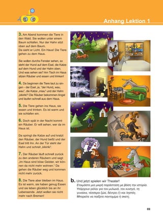 69
Anhang Lektion 1
b. Und jetzt spielen wir Theater!
EôïéìÜóôå ìéá ìéêñÞ ðáñÜóôáóç ìå âÜóç ôçí éóôïñßá.
ÕðÜñ÷ïõí ñüëïé ãéá ôïν ìõëùíÜ, ôïí êõíçãü, ôç
ãõíáßêá, ôÝóóåñá æþá, äÝíôñá (!) êáé ëçóôÝò.
Ìðïñåßôå íá ðáßîåôå ðáíôïìßìá Þ óêåôò.
3. Am Abend kommen die Tiere in
den Wald. Sie wollen unter einem
Baum schlafen. Nur der Hahn sitzt
oben auf dem Baum.
Da sieht er Licht. Ein Haus! Die Tiere
gehen zu dem Haus.
Sie wollen durchs Fenster sehen, so
steht der Hund auf dem Esel, die Katze
auf dem Hund und der Hahn oben.
Und was sehen sie? Am Tisch im Haus
sitzen Räuber und essen und trinken!
4. Da beginnen die Tiere laut zu sin-
gen - der Esel „ia, “der Hund„ wau,
wau“, die Katze „miau“ und der Hahn
„kikiriki“! Die Räuber bekommen Angst
und laufen schnell aus dem Haus.
5. Die Tiere gehen ins Haus, sie
essen und trinken. Es ist warm und
sie schlafen ein.
6. Doch spät in der Nacht kommt
ein Räuber. Er will sehen, wer da im
Haus ist.
Da springt die Katze auf und kratzt
den Räuber, der Hund beißt und der
Esel tritt ihn. An der Tür steht der
Hahn und schreit „kikiriki“.
7. Der Räuber läuft schnell zurück
zu den anderen Räubern und sagt:
„Im Haus sind böse Geister, wir kön-
nen da nicht mehr wohnen.“ Da
gehen die Räuber weg und kommen
nicht mehr zurück.
8. Die Tiere aber bleiben im Haus.
Es ist warm, sie haben genug Essen
und sie leben glücklich bis an ihr
Lebensende. Jetzt wollen sie nicht
mehr nach Bremen!
KEFALAIO12_ANHANG.qxd 26/4/2016 6:37 μμ Page 69
 