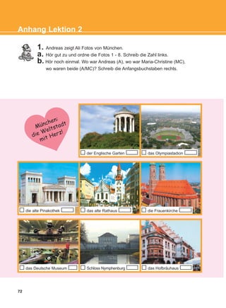 72
Anhang Lektion 2
1. Andreas zeigt Ali Fotos von München.
a. Hör gut zu und ordne die Fotos 1 - 8. Schreib die Zahl links.
b. Hör noch einmal. Wo war Andreas (A), wo war Maria-Christine (MC),
wo waren beide (A/MC)? Schreib die Anfangsbuchstaben rechts.
der Englische Garten das Olympiastadion
die alte Pinakothek die Frauenkirche
Munchen:
die Weltstadt
mit Herz!
das alte Rathaus
Schloss Nymphenburgdas Deutsche Museum das Hofbräuhaus
:
KEFALAIO12_ANHANG.qxd 26/4/2016 6:37 μμ Page 72
 