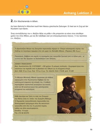 2. Ein Wochenende in Athen.
Auf dem Bahnhof in München kauft Herr Alexiou griechische Zeitungen. Er liest sie im Zug auf der
Rückfahrt nach Berlin.
¸íáò óõíôáîéäéþôçò ôïõ ê. Áëåîßïõ èÝëåé íá ìÜèåé ôé èá ìðïñïýóå íá êÜíåé óôïí åëåýèåñï
÷ñüíï ôïõ óôçí ÁèÞíá, ìéá êáé èá ôáîéäÝøåé åêåß ãéá åðáããåëìáôéêïýò ëüãïõò. Ôé ôïõ ðñïôåßíåé
ï ê. Áëåîßïõ;
73
Anhang Lektion 2
Ôï âåñïëéíÝæéêï èÝáôñï ôçò Óáïõìðßíå ðáñïõóéÜæåé óÞìåñá ôï «¼íåéñï êáëïêáéñéíÞò íý÷ôáò» ôïõ
Óáßîðçñ óå ðáãêüóìéá ðñåìéÝñá óôïν íÝï ÷þñï ôïõ ÖåóôéâÜë Áèçíþí. (Ðåéñáéþò 260, 9 ì.ì.)
ÅÈÍÉÊÇ ÐÉÍÁÊÏÈÇÊÇ
Âáó. Êùíóôáíôßíïõ 50, 2107235857. «100 ÷ñüíéá. Ïé ìüíéìåò óõëëïãÝò». ÆùãñáöéêÜ Ýñãá ðïõ
êáëýðôïõí ôçí ðåñßïäï áðü ôç âáóéëåßá ôïõ ¼èùíá ùò ôç óýã÷ñïíç åðï÷Þ.
Äåõô.-ÓÜâ. 9 ð.ì.-3 ì.ì. Êõñ. 10 ð.ì.-2 ì.ì. Ôñ. êëåéóôÜ. Åéóéô. € 6,00, öïéô. € 3,00
Ôï ÌÝãáñï ÌïõóéêÞò Áèçíþí ïñãáíþíåé ìßá Ýêèåóç
áöéåñùìÝíç óôïí Êùíóôáíôßíï ÊáâÜöç êáé ôçí
êáëëéôå÷íéêÞ Ýêöñáóç ôçò åðï÷Þò ôïõ. Ç Ýêèåóç
ðåñéëáìâÜíåé ðñïóùðéêÜ áíôéêåßìåíá ôïõ ðïéçôÞ,
áëëÜ êáé 90 åéêáóôéêÜ Ýñãá ðïõ öéëïôÝ÷íçóáí
óýã÷ñïíïß ôïõ êáëëéôÝ÷íåò.
ÐáñáóêåõÞ, ÓÜââáôï êáé åïñôÝò ôá áãáðçìÝíá óáò ôñáãïýäéá æùíôáíÜ áðü ôï ðÜëêï ìáò... ãé'
áõôïýò ðïõ äåí îÝ÷áóáí íá äéáóêåäÜæïõí óáí ¸ëëçíåò.
ÊÜèå ÄåõôÝñá êáé Ôñßôç ôï club ôïõ Óôáõñïý
ôïõ Íüôïõ åßíáé ôï «óôÝêé» ôïõ ÓùêñÜôç ÌÜëáìá.
Ï äçìïöéëÞò ôñáãïõäïðïéüò ðáñïõóéÜæåé Ýíá
äéóêïãñáöéêü ðñüãñáììá üðïõ èá áêïõóôïýí
ôñáãïýäéá áðü üëç ôïõ ôç ìïõóéêÞ ðïñåßá,
êáèþò êáé Üëëá áêõêëïöüñçôá.
Åßóïäïò: 10 åõñþ
Ôçë. 210 92 26 975
KEFALAIO12_ANHANG.qxd 26/4/2016 6:37 μμ Page 73
 