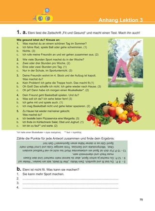 1. a. Eleni liest die Zeitschrift „Fit und Gesund“ und macht einen Test. Mach ihn auch!
75
Anhang Lektion 3
Wie gesund lebst du? Kreuze an:
1. Was machst du an einem schönen Tag im Sommer?
a. Ich fahre Rad, spiele Ball oder gehe schwimmen. (1)
b. Nichts. (3)
c. Ich rufe meine Freundin an und wir gehen zusammen aus. (2)
2. Wie viele Stunden Sport machst du in der Woche?
a. Zwei oder drei Stunden pro Woche. (2)
b. Eine oder zwei Stunden pro Tag. (1)
c. Nur in der Schule, im Sportunterricht. (3)
3. Deine Freundin wohnt im 4. Stock und der Aufzug ist kaputt.
Was machst du?
a. Kein Problem! Ich gehe die Treppe hoch. Das macht fit.(1)
b. Oh Gott! Das schaffe ich nicht. Ich gehe wieder nach Hause. (3)
c. Oh je!! Dann habe ich morgen einen Muskelkater*. (2)
4. Dein Freund geht Basketball spielen. Und du?
a. Was soll ich da? Ich sehe lieber fern! (3)
b. Ich gehe mit und spiele auch. (1)
c. Ich mag Basketball nicht und gehe lieber spazieren. (2)
5. Zu Hause hat wieder mal keiner gekocht.
Was machst du?
a. Ich bestelle beim Pizzaservice eine Margarita. (3)
b. Ich finde im Kühlschrank Salat, Obst und Joghurt. (1)
c. Ich bin zu faul** und warte. (2)
*ich habe einen Muskelkater = åßìáé ðéáóìÝíïò ** faul = ôåìðÝëçò
Zähle die Punkte für jede Antwort zusammen und finde dein Ergebnis:
b. Eleni ist nicht fit. Was kann sie machen?
1. Sie kann mehr Sport machen.
2. ..............................................................................................................
3. ..............................................................................................................
4. ..............................................................................................................
5-8P.:Dubistfitundsportlich.DeinMotto:„Werfitbleibt,lebtambesten.“Weiterso!
9-12P.:DumachstjaschonSport,aberdukannstmehrmachen!UnddeinEssen
mussfrischundvitaminreichsein.
13-15P.:FürdichistSporteinunbekanntesWort!IssnichtsovielFastfoodsondern
Obst,MilchprodukteundGemüse.TrinkwenigerColaundLimo!Machmehr
Sport!GibtesindeinerNäheeinenSportverein?Gehhin!
KEFALAIO12_ANHANG.qxd 26/4/2016 6:37 μμ Page 75
 