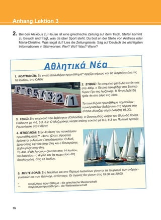2. Bei den Alexious zu Hause ist eine griechische Zeitung auf dem Tisch. Stefan kommt
zu Besuch und fragt, was da über Sport steht. Du bist an der Stelle von Andreas oder
Maria-Christine. Was sagst du? Lies die Zeitungstexte. Sag auf Deutsch die wichtigsten
Informationen in Stichworten: Wer? Wo? Was? Wann?
76
Anhang Lektion 3
ÁèëçôéêÜ ÍÝá
1. ÊÏËÕÌÂÇÓÇ: Ôï åíéáßï ðáíåëëÞíéï ðñùôÜèëçìá* áñ÷ßæåé óÞìåñá êáé èá äéáñêÝóåé Ýùò ôéò
16 Éïõëßïõ, óôï ÏÁÊÁ.
3. ÔÅÍÉÓ: Óôï ôïõñíïõÜ ôïõ ÓåâÝíéãêåí (Ïëëáíäßá), ï Ïéêïíïìßäçò íßêçóå ôïí Ïëëáíäü ×ïýôá
ÃêÜëïõãê ìå 4-6, 6-3, 6-2. Ï ÌáæáñÜêçò íßêçóå åðßóçò åýêïëá ìå 6-0, 6-3 ôïí Ðïëùíü Áñôïýñ
Ñïìáíüöóêé óôï Ðüæíáí.
4. ÉÓÔÉÏÐËÏÚÁ: Óôçí 4ç èÝóç ôïõ ðáãêüóìéïõ
ðñùôáèëÞìáôïò** «Öéíí» (Óðëéô, Êñïáôßá)
âñßóêåôáé ï Áéìßëéïò Ðáðáèáíáóßïõ. Ï Áëåî.
Äñáãïýôçò Ýöôáóå óôçí 24ç êáé ï Ðáíáãéþôçò
ÄáâïõñëÞò óôçí 84ç.
Ôï 43ï «ÑÜëé Áéãáßïõ» îåêéíÜåé óôéò 14 Éïõëßïõ,
èá äéáó÷ßóåé ôï Áéãáßï êáé èá ôåñìáôßóåé óôç
ÂïõëéáãìÝíç, óôéò 24 Éïõëßïõ.
5. ÌÐÉÔÓ ÂÏËÅÚ: Óôï Íáýðëéï êáé óôï ÐÝñáìá Éùáííßíùí ãßíïíôáé ôá ôïõñíïõÜ ôùí áíäñþí -
ãõíáéêþí êáé ôùí ôæïýíéïñ, áíôßóôïé÷á. Ïé áãþíåò èá ãßíïõí óôéò 19.00 êáé 20.00.
* ðáíåëëÞíéï ðñùôÜèëçìá - die griechische Meisterschaft
** ðáãêüóìéï ðñùôÜèëçìá - die Weltmeisterschaft
2. ÓÔÉÂÏÓ: Ôï áóçìÝíéï ìåôÜëëéï êáôÝêôçóå
óôá 400ì. ï ÐÝôñïò Éáêùâßäçò óôï Óïýðåñ
Ãêñáí Ðñé ôçò ËùæÜííçò. Ç ÐçãÞ ÄåâåôæÞ
Þñèå 4ç óôï Üëìá åéò ýøïò.
Ôï ðáíåëëÞíéï ðñùôÜèëçìá ðáìðáßäùí -
ðáíêïñáóßäùí äéåîÜãåôáé óôç ËÜñéóá óôï
óôÜäéï ÁëêáæÜñ (þñá Ýíáñîçò 08.30).
KEFALAIO12_ANHANG.qxd 26/4/2016 6:37 μμ Page 76
 