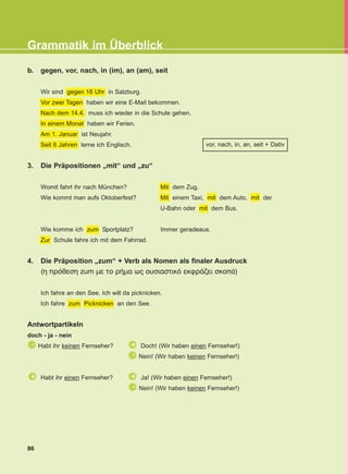 86
Grammatik im Überblick
b. gegen, vor, nach, in (im), an (am), seit
Wir sind gegen 16 Uhr in Salzburg.
Vor zwei Tagen haben wir eine E-Mail bekommen.
Nach dem 14.4. muss ich wieder in die Schule gehen.
In einem Monat haben wir Ferien.
Am 1. Januar ist Neujahr.
Seit 6 Jahren lerne ich Englisch.
3. Die Präpositionen „mit“ und „zu“
Womit fahrt ihr nach München? Mit dem Zug.
Wie kommt man aufs Oktoberfest? Mit einem Taxi, mit dem Auto, mit der
U-Bahn oder mit dem Bus.
Wie komme ich zum Sportplatz? Immer geradeaus.
Zur Schule fahre ich mit dem Fahrrad.
4. Die Präposition „zum“ + Verb als Nomen als finaler Ausdruck
(η πρόθεση zum με το ρήμα ως ουσιαστικό εκφράζει σκοπό)
Ich fahre an den See. Ich will da picknicken.
Ich fahre zum Picknicken an den See.
Antwortpartikeln
doch - ja - nein
Habt ihr keinen Fernseher? Doch! (Wir haben einen Fernseher!)
Nein! (Wir haben keinen Fernseher!)
Habt ihr einen Fernseher? Ja! (Wir haben einen Fernseher!)
Nein! (Wir haben keinen Fernseher!)
-
-
-
+ +
+
vor, nach, in, an, seit + Dativ
KEFALAIO13_KB_GRAM.qxd 27/4/2016 9:44 πμ Page 86
 