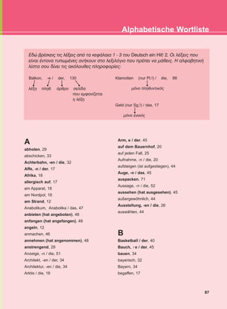 Åäþ âñßóêåéò ôéò ëÝîåéò áðü ôá êåöÜëáéá 1 - 3 ôïõ Deutsch ein Hit! 2. Ïé ëÝîåéò ðïõ
åßíáé Ýíôïíá ôõðùìÝíåò áíÞêïõí óôï ëåîéëüãéï ðïõ ðñÝðåé íá ìÜèåéò. Ç áëöáâçôéêÞ
ëßóôá óïõ äßíåé ôéò áêüëïõèåò ðëçñïöïñßåò:
87
Alphabetische Wortliste
Balkon, -e / der, 130 Klamotten (nur Pl.!) / die, 88
ìüíï ðëçèõíôéêüò
Geld (nur Sg.!) / das, 17
ìüíï åíéêüò
ëÝîç ðëçè. Üñèñï óåëßäá
ðïõ åìöáíßæåôáé
ç ëÝîç
A
abholen, 29
abschicken, 33
Achterbahn, -en / die, 32
Affe, -n / der, 17
Afrika, 18
allergisch auf, 17
am Apparat, 18
am Nordpol, 18
am Strand, 12
Anabolikum, Anabolika / das, 47
anbieten (hat angeboten), 48
anfangen (hat angefangen), 48
angeln, 12
anmachen, 46
annehmen (hat angenommen), 48
anstrengend, 29
Anzeige, -n / die, 51
Architekt, -en / der, 34
Architektur, -en / die, 34
Arktis / die, 18
Arm, e / der, 45
auf dem Bauernhof, 20
auf jeden Fall, 25
Aufnahme, -n / die, 20
aufsteigen (ist aufgestiegen), 44
Auge, -n / das, 45
auspacken, 71
Aussage, -n / die, 52
aussehen (hat ausgesehen), 45
außergewöhnlich, 44
Ausstellung, -en / die, 26
auswählen, 44
B
Basketball / der, 40
Bauch, e / der, 45
bauen, 34
bayerisch, 32
Bayern, 34
begaffen, 17
¨-
KEFALAIO13_KB_GRAM.qxd 27/4/2016 9:44 πμ Page 87
 
