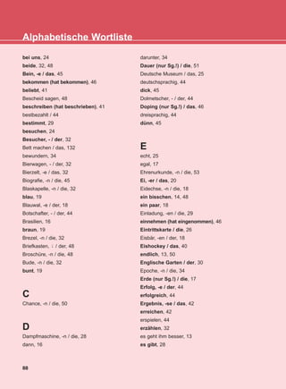 bei uns, 24
beide, 32, 48
Bein, -e / das, 45
bekommen (hat bekommen), 46
beliebt, 41
Bescheid sagen, 48
beschreiben (hat beschrieben), 41
bestbezahlt / 44
bestimmt, 29
besuchen, 24
Besucher, - / der, 32
Bett machen / das, 132
bewundern, 34
Bierwagen, - / der, 32
Bierzelt, -e / das, 32
Biografie, -n / die, 45
Blaskapelle, -n / die, 32
blau, 19
Blauwal, -e / der, 18
Botschafter, - / der, 44
Brasilien, 16
braun, 19
Brezel, -n / die, 32
Briefkasten, / der, 48
Broschüre, -n / die, 48
Bude, -n / die, 32
bunt, 19
C
Chance, -n / die, 50
D
Dampfmaschine, -n / die, 28
dann, 16
darunter, 34
Dauer (nur Sg.!) / die, 51
Deutsche Museum / das, 25
deutschsprachig, 44
dick, 45
Dolmetscher, - / der, 44
Doping (nur Sg.!) / das, 46
dreisprachig, 44
dünn, 45
E
echt, 25
egal, 17
Ehrenurkunde, -n / die, 53
Ei, -er / das, 20
Eidechse, -n / die, 18
ein bisschen, 14, 48
ein paar, 18
Einladung, -en / die, 29
einnehmen (hat eingenommen), 46
Eintrittskarte / die, 26
Eisbär, -en / der, 18
Eishockey / das, 40
endlich, 13, 50
Englische Garten / der, 30
Epoche, -n / die, 34
Erde (nur Sg.!) / die, 17
Erfolg, -e / der, 44
erfolgreich, 44
Ergebnis, -se / das, 42
erreichen, 42
erspielen, 44
erzählen, 32
es geht ihm besser, 13
es gibt, 28
¨-
88
Alphabetische Wortliste
KEFALAIO13_KB_GRAM.qxd 27/4/2016 9:44 πμ Page 88
 