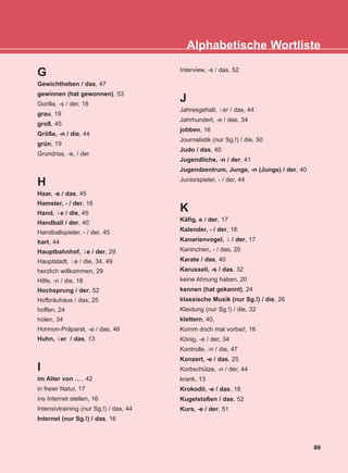 G
Gewichtheben / das, 47
gewinnen (hat gewonnen), 53
Gorilla, -s / der, 18
grau, 19
groß, 45
Größe, -n / die, 44
grün, 19
Grundriss, -e, / der
H
Haar, -e / das, 45
Hamster, - / der, 16
Hand, e / die, 45
Handball / der, 40
Handballspieler, - / der, 45
hart, 44
Hauptbahnhof, e / der, 29
Hauptstadt, e / die, 34, 49
herzlich willkommen, 29
Hilfe, -n / die, 18
Hochsprung / der, 52
Hofbräuhaus / das, 25
hoffen, 24
holen, 34
Hormon-Präparat, -e / das, 46
Huhn, er / das, 13
I
im Alter von ... , 42
in freier Natur, 17
ins Internet stellen, 16
Intensivtraining (nur Sg.!) / das, 44
Internet (nur Sg.!) / das, 16
Interview, -s / das, 52
J
Jahresgehalt, er / das, 44
Jahrhundert, -e / das, 34
jobben, 16
Journalistik (nur Sg.!) / die, 50
Judo / das, 40
Jugendliche, -n / der, 41
Jugendzentrum, Junge, -n (Jungs) / der, 40
Juniorspieler, - / der, 44
K
Käfig, e / der, 17
Kalender, - / der, 18
Kanarienvogel, / der, 17
Kaninchen, - / das, 20
Karate / das, 40
Karussell, -s / das, 32
keine Ahnung haben, 20
kennen (hat gekannt), 24
klassische Musik (nur Sg.!) / die, 26
Kleidung (nur Sg.!) / die, 32
klettern, 40,
Komm doch mal vorbei!, 16
König, -e / der, 34
Kontrolle, -n / die, 47
Konzert, -e / das, 25
Korbschütze, -n / der, 44
krank, 13
Krokodil, -e / das, 18
Kugelstoßen / das, 52
Kurs, -e / der, 51
¨-
¨-
¨-
¨-
¨-
¨-
89
Alphabetische Wortliste
KEFALAIO13_KB_GRAM.qxd 27/4/2016 4:36 µµ Page 89
 