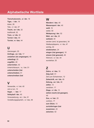 Tierschutzverein, -e / der, 16
Tiger, - / der, 19
toben, 26
Tote, -n / der, 47
Tracht, -en / die, 32
traditionell, 32
Tram, -s / die, 30
Turnen / das, 40
Turnier, -e / das, 44
U
überzeugen, 20
Umfrage, -en / die, 17
umziehen (ist umgezogen), 49
unbedingt, 25
ungefähr, 20
unterrichten, 42
Unterrichtsraum, e, / der, 51
unterscheiden (hat
unterschieden), 51
unterschreiben (hat
V
Verwandte, -n / der, 40
viel zu tun, 13
Vogel, / der, 17
Volleyball / der, 40
Voraussetzung, -en, / die, 51
Vorstellungsgespräch, -e / das, 48
W
Wandern / das, 40
Wassersport / der, 40
weiß, 19
weiter, 50
Weitsprung / der, 52
Welt, -en / die, 28
weltweit, 44
werden (wird, ist geworden), 34
Wettkampfsperre, -n / die, 47
wichtig, 44
wiedersehen, 24
wiegen (hat gewogen), 18
wissen (hat gewusst), 46
Wohnort, -e / der, 44
wunderbar, 25
Z
Zebra, -s / das, 19
Zeig mal!, 51
Zeit zum Schwimmen, 13
Zeitschrift, -en / die, 49
Zeitung, -en / die, 46
zelten, 12
zerstören, 17
Ziege, -n / die, 13
ziehen (nach) (ist gezogen),
49
Zoo, -s / der, 25
zuhören, 17
zum Glück, 13
zurückbringen (hat
zusammen, 24
zwischen, 42
¨-
¨-
92
Alphabetische Wortliste
KEFALAIO13_KB_GRAM.qxd 27/4/2016 4:37 µµ Page 92
 