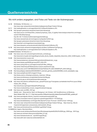 96
Quellenverzeichnis
Wo nicht anders angegeben, sind Fotos und Texte von der Autorengruppe.
S. 10 HB Bildatlas 165 München, o.J.
http://www.virgin.net/sport/tennis/wimbledon/wallpapers/pix/Roger-Federer1024.jpg
S. 11 http://walkingthewilds.co.za/images/Zebra%20-%20facial%20patterns.JPG
S. 18 http://gruppen.greenpeace.de/aachen/meere-fotos-blauwal.jpg
http://www.zoocon.com/Herps/Other_Snakes/Cyclophiops_major_01.jpghttp://www.backgroundsarchive.com/images
/pub/2/2146sc9t4qmeqb.jpg
http://65.108.173.93/Zoo%20Animals/Images/Gorilla05.jpg
http://www.naturparkraab.at/cms/images/svmuehlgraben%20321.jpg
http://gruppen.greenpeace.de/aachen/meere-fotos-blauwal.jpg
http://www.lbah.com/images/tsavo/maracheetah3.jpg
http://www.lotexperts.com/products/turtle%20pt%20charlotte%20florida.JPG
S. 19 http://www.duiops.net/seresvivos/galeria/tigres/Laid-Back,%20Siberian%20Tiger.jpg
http://walkingthewilds.co.za/images/Zebra%20-%20facial%20patterns.JPG
S. 24-25 HB Bildatlas 165 München.o.J.
S. 26 http://www.voyce.ch/5_tenoere/img/druck/tenoere_orchester.jpg
http://www.benno-kuppler.de/images/Bogenschuetze_Bunte_Goetter_Glyptothek_Muenchen_2004_%20B.Kuppler_13.JPG
S. 28 http://www.deutsches-museum.de/
http://www.jenskleemann.de/wissen/bildung/media/a/a8/dieselmotor_vs.jpg
http://www.stokely.org/200206-germany/DCP_0334.JPG
http://www.cycling.bham.ac.uk/images/company/Dr-Bike_2006.jpg
http://photo.net/photo/pcd0796/deutsches-museum-airplanes-64.4.jpg
http://www.zeiss.com/C125679B0029303C/EmbedTitelIntern/PI_0044-2008/$File/PI_0044-2008.jpg
S. 30 http://www.prettypop.net/photos/2003/2003090313_denmark_germany_austria/20030908_munich_olympiapark_3.jpg
S. 32 http://www.washjeff.edu/CAPL/images/l/143.jpg
http://becky.nextron.ch/backgrounds/becky_riesenrad_1280.jpg
http://www.schmittnstoana.com/gfx/bilder/trachten/tracht6g.jpg
http://www.dcs.gla.ac.uk/include/photos/rollercoaster.jpg
S. 39 http://www.rothundlorenz.de/fileadmin/user_upload/Presse/Logo-Fotos/gedas-Leichtathletik-links/Print-Layout-300dpi
/Gedas_60m_300.jpg
http://www.flccaa.org/images/Volleyball%20Player.jpg
http://www.snowboardshop.no/user_images/Snowboard-large.jpg
S. 40 http://www.vastc.com/IMG_1627.jpg
Statistik nach: Observatorium Sport und Bewegung in der Schweiz, L&S Sozialforschung und Beratung,
Stand Oktober 2005, Tab. 2.7. C http://www.sportobs.ch/fileadmin/sportobs-dateien/Downloads/SPOBS_updated.pdf
S. 42 http://www.specialgratis.it/sfondi_L/sport/sci-snowboard/snowboard007.jpg
http://www.universiade-innsbruck.org/picture-upload/images/2005-01-14t153420.jpg
http://www.sfondideldesktop.com/Images-Misc/Sports/Formula-1/Formula-1-0034/Formula-1-0034.jpg
S. 44 http://www.virgin.net/sport/tennis/wimbledon/wallpapers/pix/Roger-Federer1024.jpg, https://www.ing- diba.de
/imperia/md/images/www/ presse/presse_bild/nowitzki6_300.jpg
S. 51 http://www.yachtchartersardinia.com/SSSail1.jpg/SSSail1-full.jpg
S. 52-53 Eleni Vagena, Mannheim/Athen.
http://www.neusob.de/descartes/Deutsch/sport/Bundesjugendspiele/BJS/BJS%20064.jpg, 20004.jpg, 20015.jpg,
http://www.sos-reichwein.bildung-lsa.de/Sportfest_011.jpg
http://www.hsfriedenshoehe.de/.../sport05/images/06.jpg
http://www.edith-stein-realschule.de/leichtathletik.htm
KEFALAIO13_KB_GRAM.qxd 27/4/2016 9:44 πμ Page 96
 