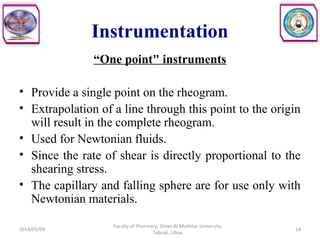 Instrumentation
“One point" instruments
• Provide a single point on the rheogram.
• Extrapolation of a line through this point to the origin
will result in the complete rheogram.
• Used for Newtonian fluids.
• Since the rate of shear is directly proportional to the
shearing stress.
• The capillary and falling sphere are for use only with
Newtonian materials.
2014/03/09 14
Faculty of Pharmacy, Omer Al-Mukhtar University,
Tobruk, Libya.
 