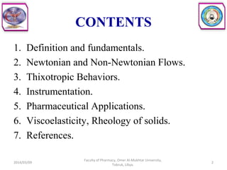 CONTENTS
1. Definition and fundamentals.
2. Newtonian and Non-Newtonian Flows.
3. Thixotropic Behaviors.
4. Instrumentation.
5. Pharmaceutical Applications.
6. Viscoelasticity, Rheology of solids.
7. References.
2014/03/09 2
Faculty of Pharmacy, Omer Al-Mukhtar University,
Tobruk, Libya.
 